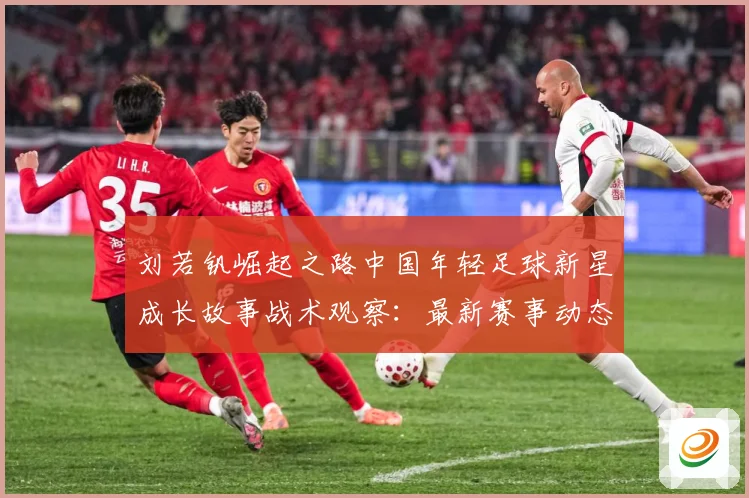 刘若钒崛起之路中国年轻足球新星成长故事战术观察：最新赛事动态与深度分析
