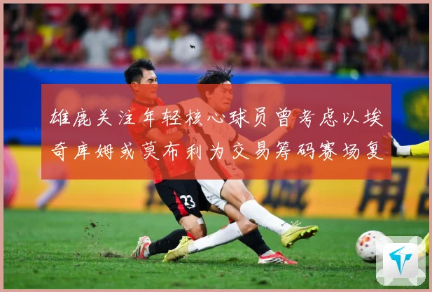 雄鹿关注年轻核心球员曾考虑以埃奇库姆或莫布利为交易筹码赛场复盘：最新赛事动态与深度分析