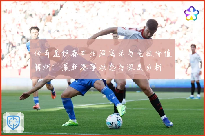 传奇盖伊赛车生涯高光与竞技价值解析：最新赛事动态与深度分析
