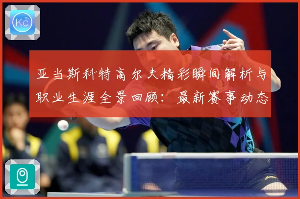 亚当斯科特高尔夫精彩瞬间解析与职业生涯全景回顾：最新赛事动态与深度分析