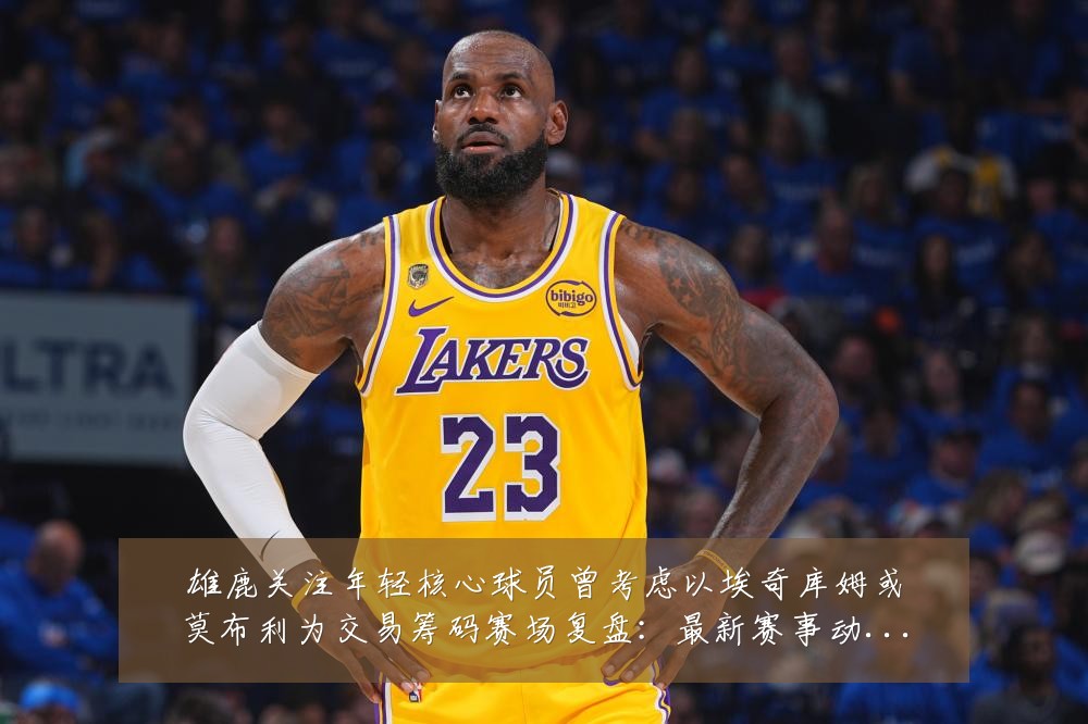 雄鹿关注年轻核心球员曾考虑以埃奇库姆或莫布利为交易筹码赛场复盘:最新赛事动态与深度分析