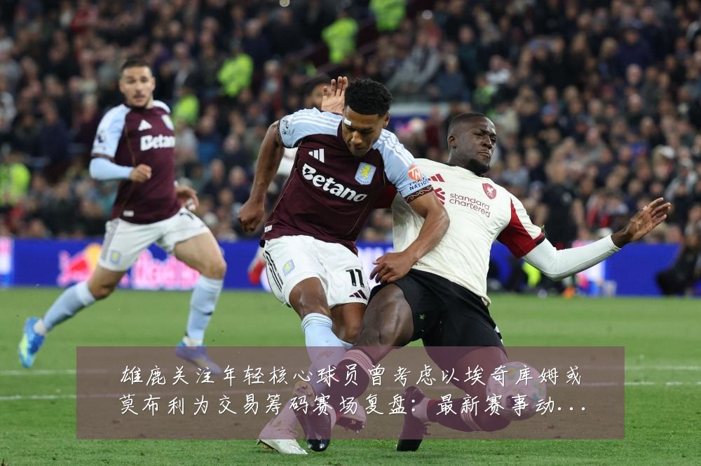 雄鹿关注年轻核心球员曾考虑以埃奇库姆或莫布利为交易筹码赛场复盘:最新赛事动态与深度分析