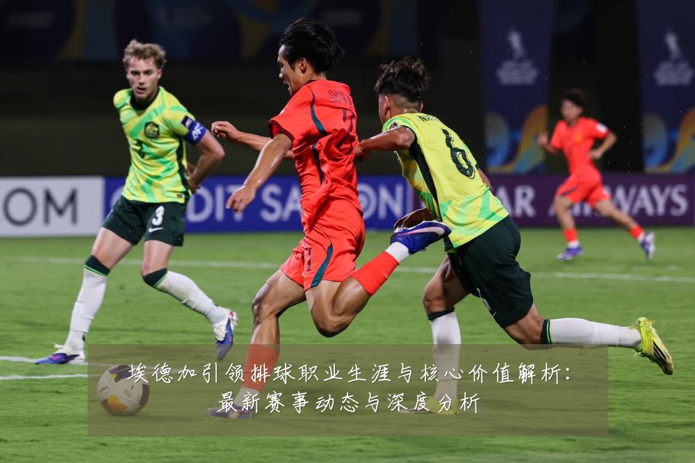 埃德加引领排球职业生涯与核心价值解析:最新赛事动态与深度分析