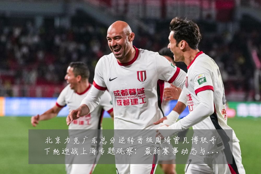 北京力克广东总分逆转晋级周琦曾凡博联手下轮迎战上海专题观察：最新赛事动态与深度分析
