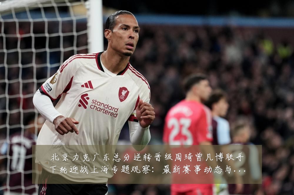 北京力克广东总分逆转晋级周琦曾凡博联手下轮迎战上海专题观察：最新赛事动态与深度分析