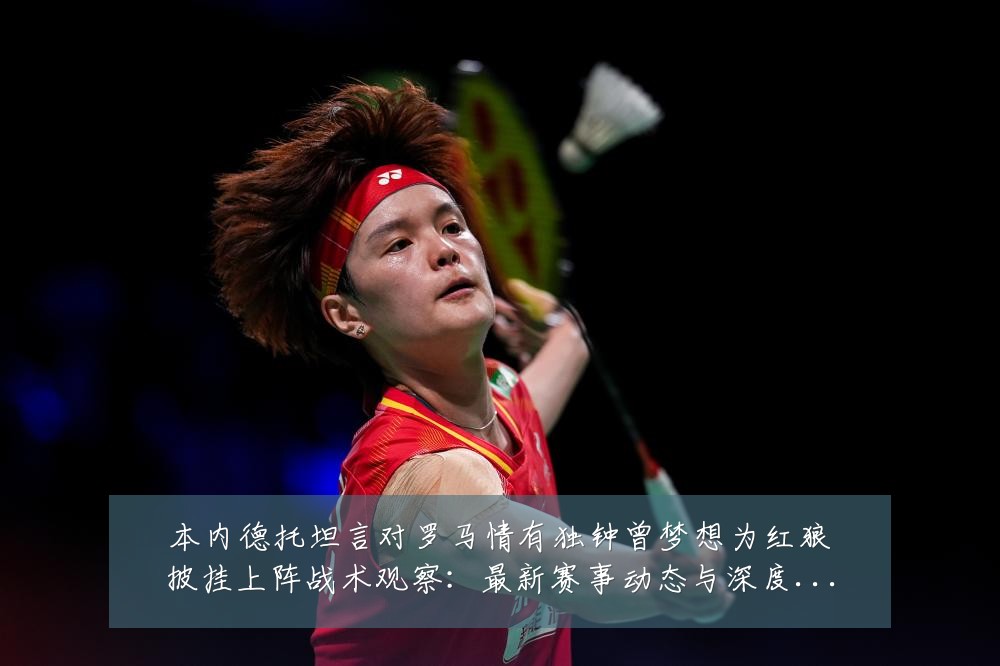 本内德托坦言对罗马情有独钟曾梦想为红狼披挂上阵战术观察：最新赛事动态与深度分析